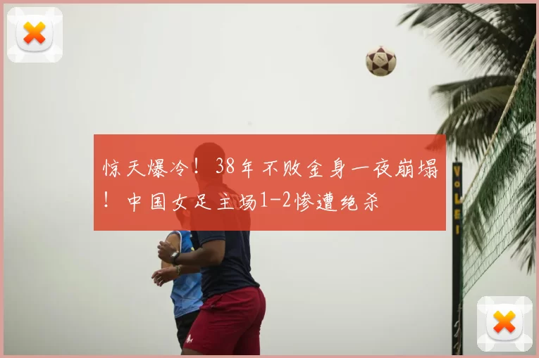 惊天爆冷！38年不败金身一夜崩塌！中国女足主场1-2惨遭绝杀