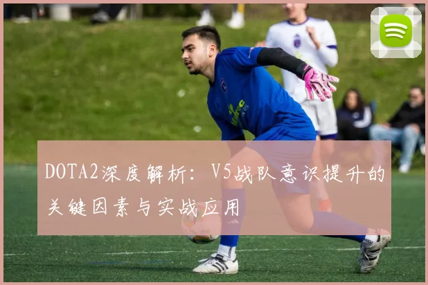 DOTA2深度解析：V5战队意识提升的关键因素与实战应用