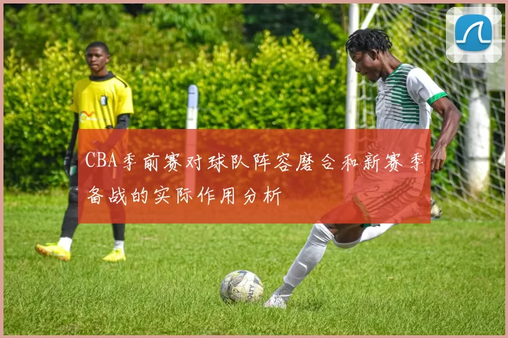 CBA季前赛对球队阵容磨合和新赛季备战的实际作用分析