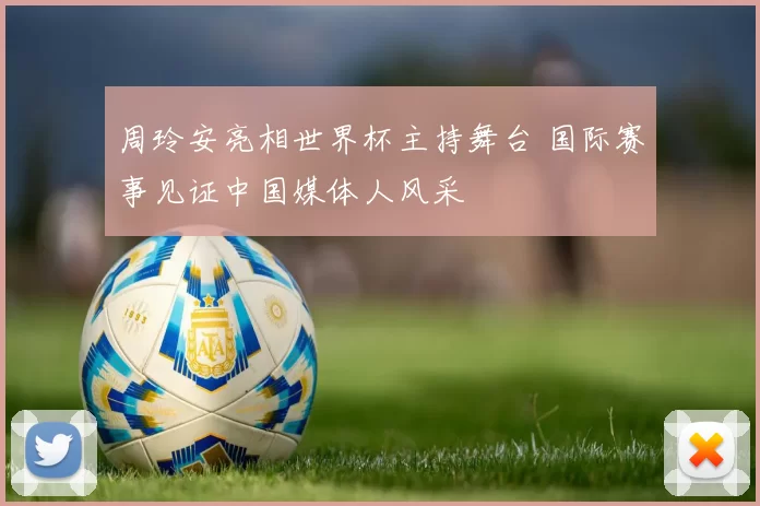 周玲安亮相世界杯主持舞台 国际赛事见证中国媒体人风采