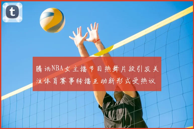 腾讯NBA女主播节目热舞片段引发关注体育赛事转播互动新形式受热议
