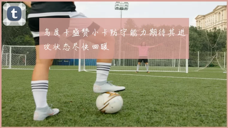 乌度卡盛赞小卡防守能力期待其进攻状态尽快回暖