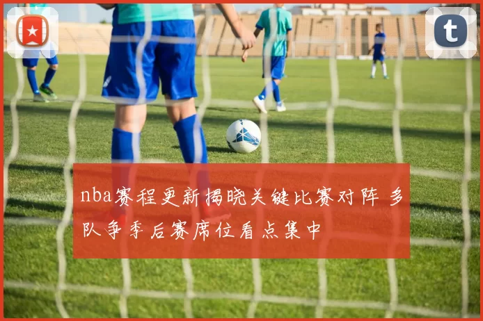 nba赛程更新揭晓关键比赛对阵 多队争季后赛席位看点集中
