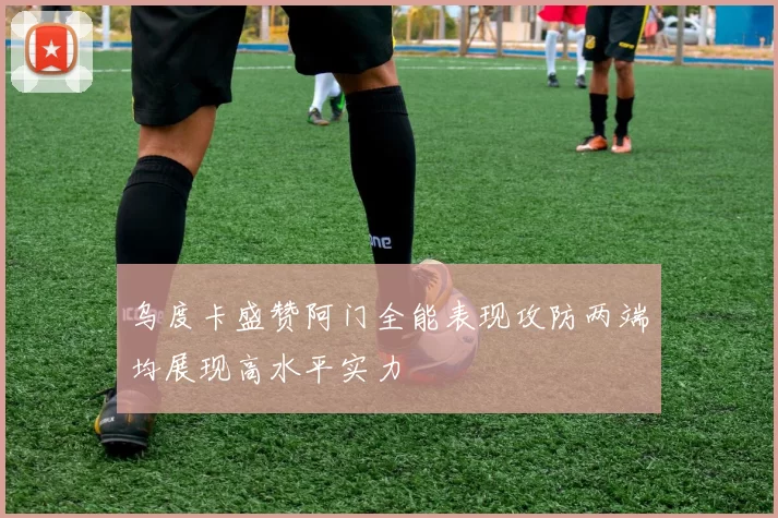 乌度卡盛赞阿门全能表现攻防两端均展现高水平实力