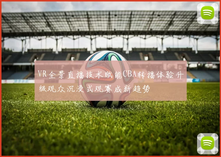 VR全景直播技术赋能CBA转播体验升级观众沉浸式观赛成新趋势