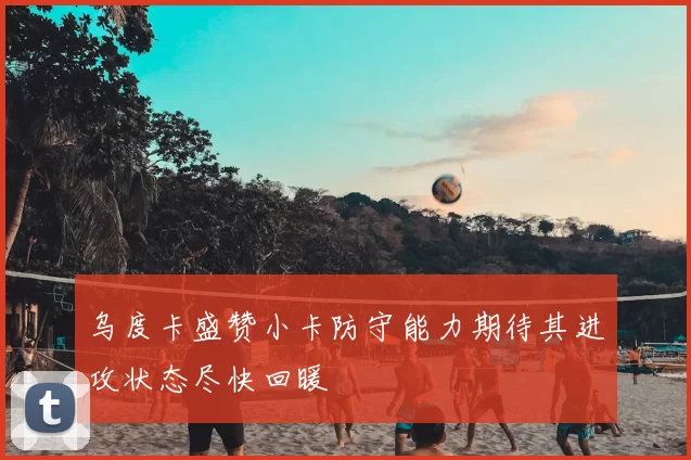 乌度卡盛赞小卡防守能力期待其进攻状态尽快回暖