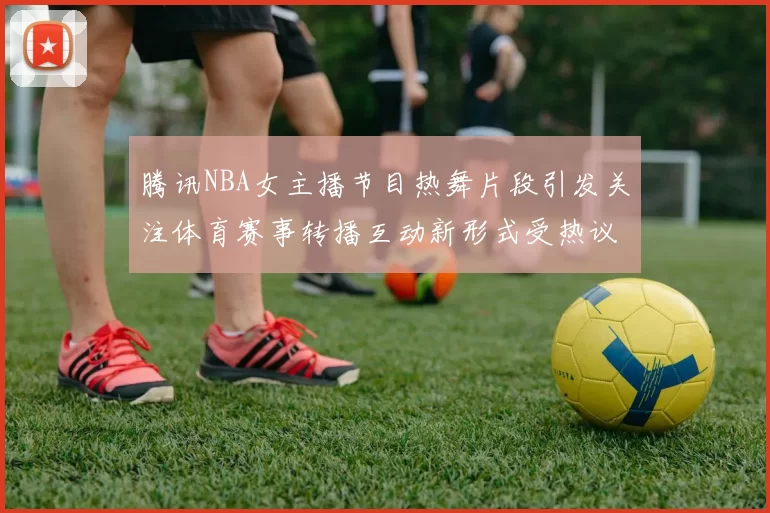 腾讯NBA女主播节目热舞片段引发关注体育赛事转播互动新形式受热议