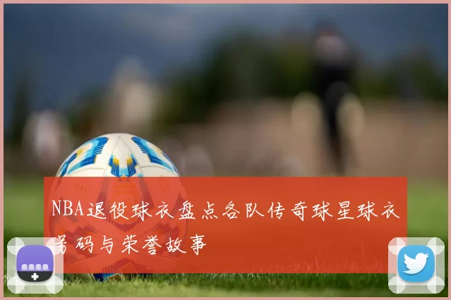 NBA退役球衣盘点各队传奇球星球衣号码与荣誉故事