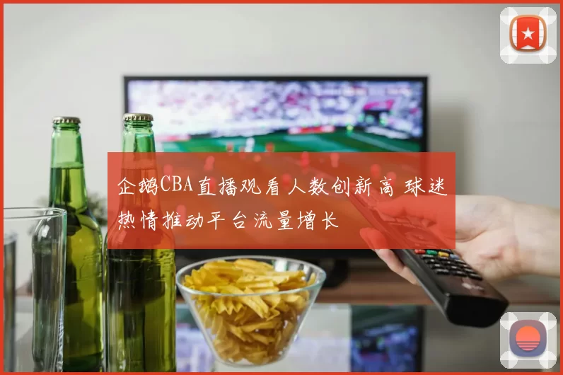 企鹅CBA直播观看人数创新高 球迷热情推动平台流量增长