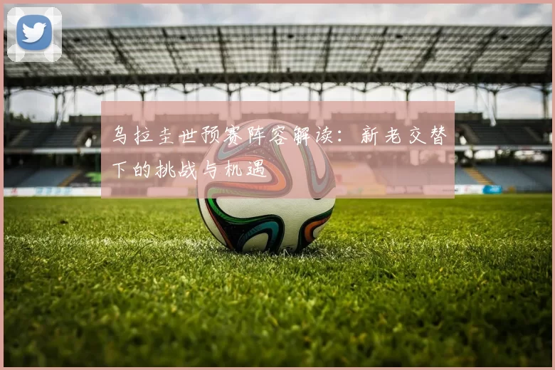 乌拉圭世预赛阵容解读:新老交替下的挑战与机遇