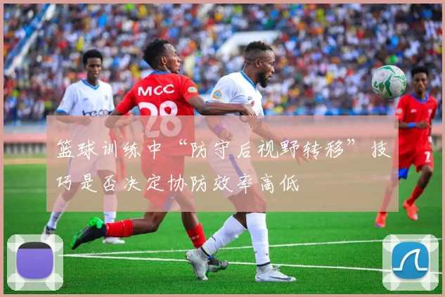 篮球训练中“防守后视野转移”技巧是否决定协防效率高低