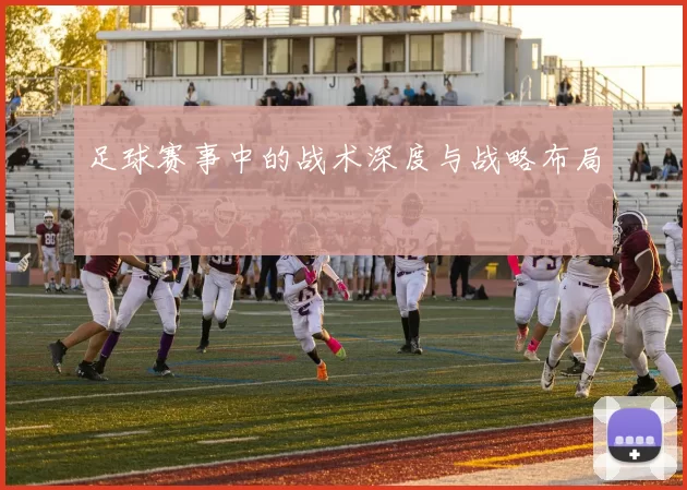 足球赛事中的战术深度与战略布局