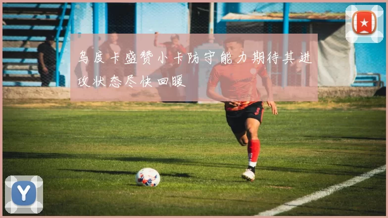 乌度卡盛赞小卡防守能力期待其进攻状态尽快回暖