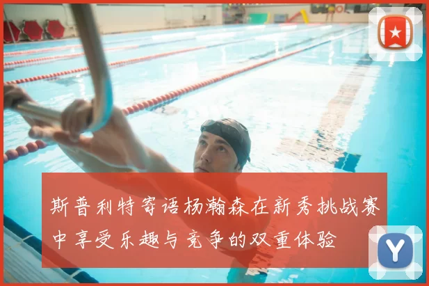 斯普利特寄语杨瀚森在新秀挑战赛中享受乐趣与竞争的双重体验