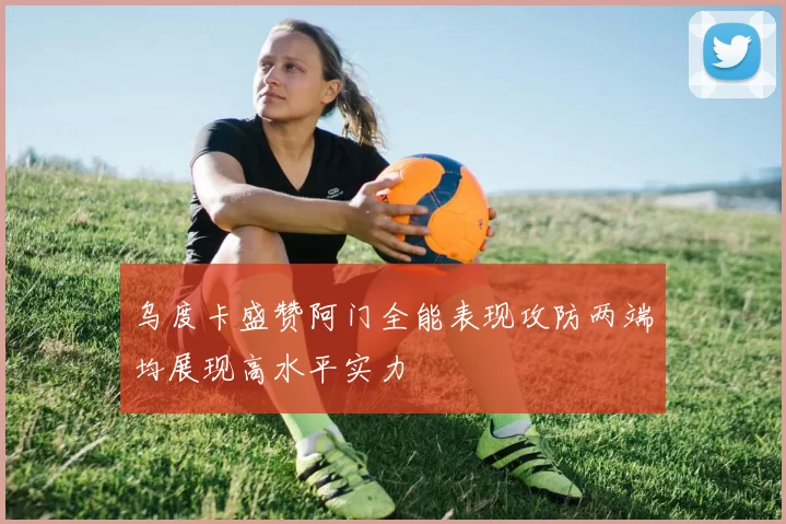 乌度卡盛赞阿门全能表现攻防两端均展现高水平实力