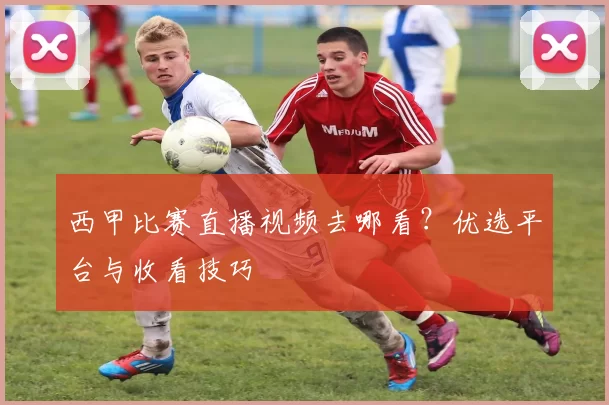 西甲比赛直播视频去哪看？优选平台与收看技巧