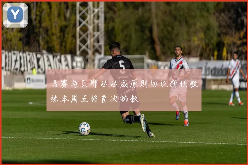 马赛与贝耶达达成原则协议新任教练本周五将首次执教