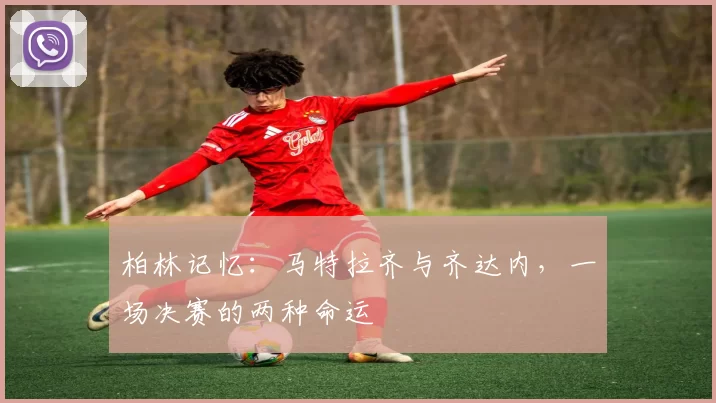 柏林记忆：马特拉齐与齐达内，一场决赛的两种命运