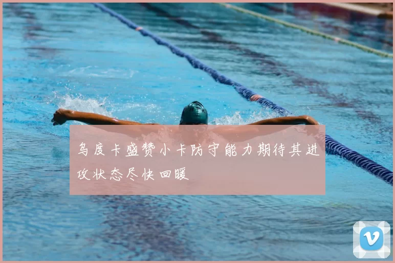 乌度卡盛赞小卡防守能力期待其进攻状态尽快回暖
