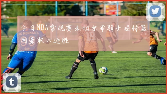 今日NBA常规赛米切尔率骑士逆转篮网豪取六连胜