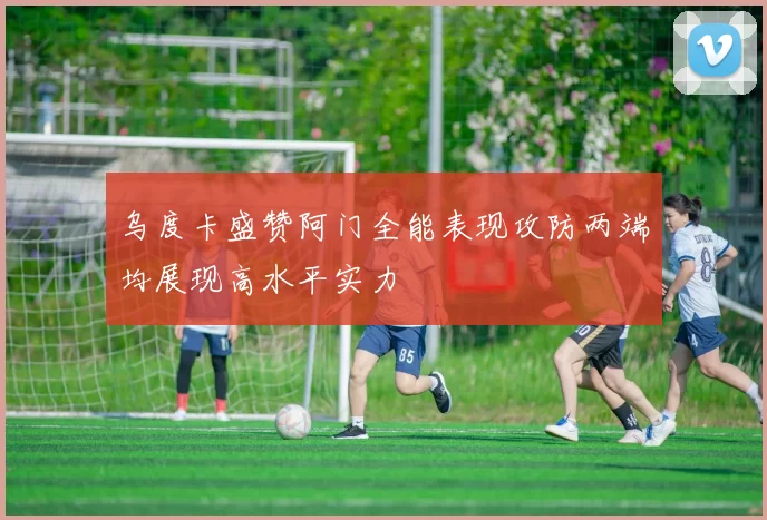 乌度卡盛赞阿门全能表现攻防两端均展现高水平实力