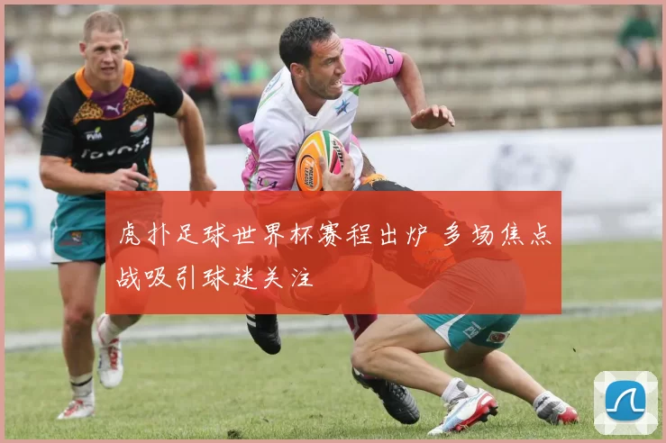 虎扑足球世界杯赛程出炉 多场焦点战吸引球迷关注