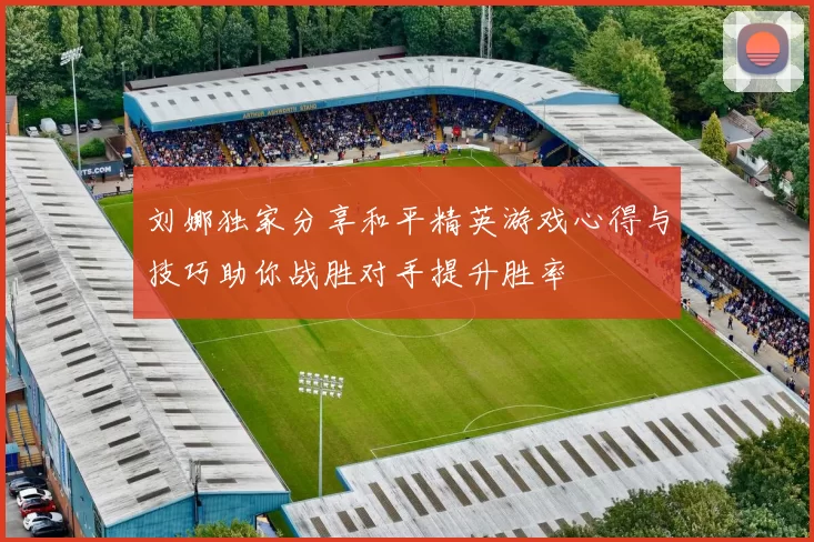 刘娜独家分享和平精英游戏心得与技巧助你战胜对手提升胜率