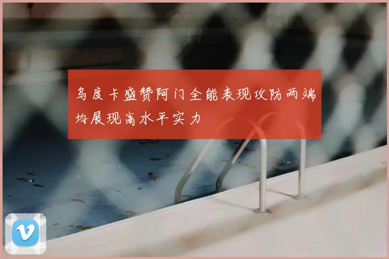 乌度卡盛赞阿门全能表现攻防两端均展现高水平实力