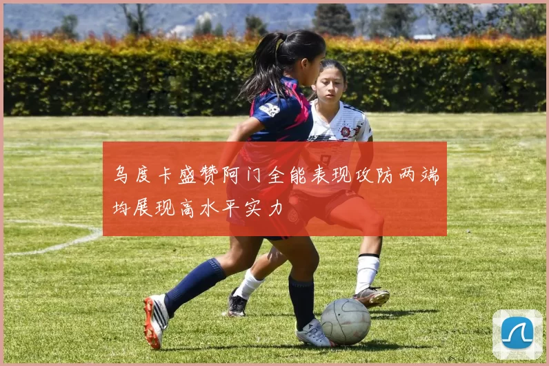 乌度卡盛赞阿门全能表现攻防两端均展现高水平实力