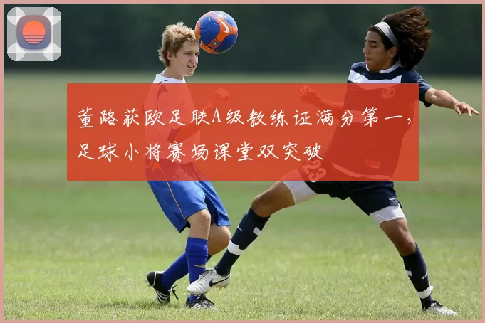 董路获欧足联A级教练证满分第一，足球小将赛场课堂双突破