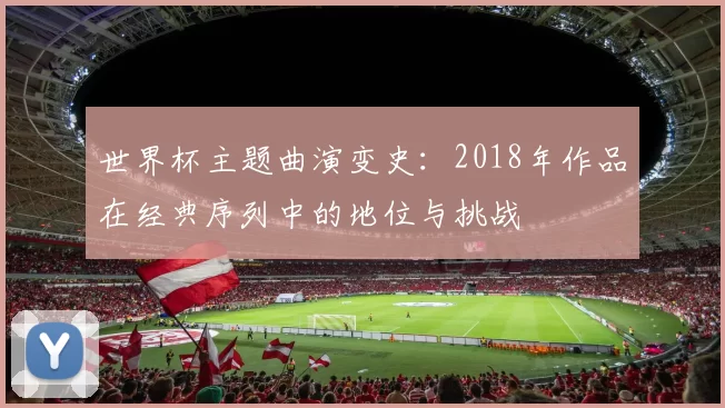 世界杯主题曲演变史:2018年作品在经典序列中的地位与挑战