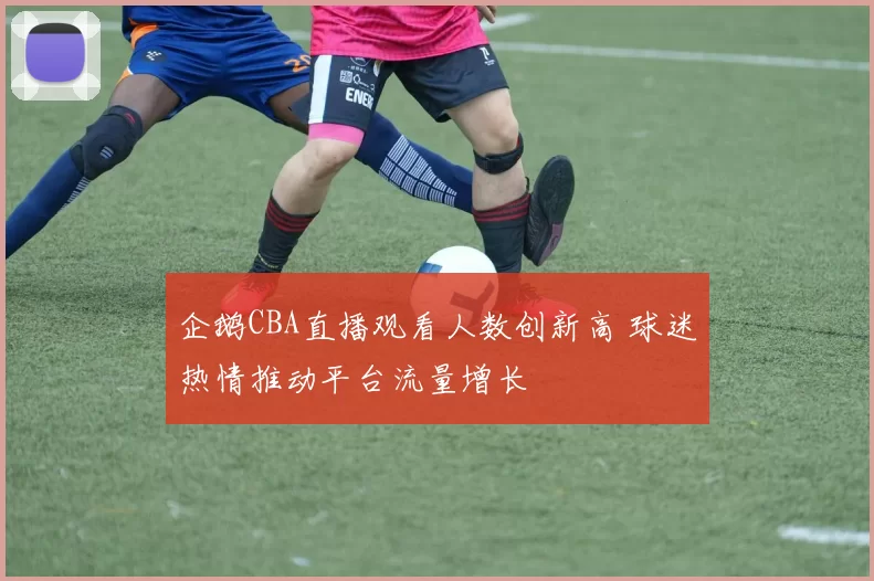企鹅CBA直播观看人数创新高 球迷热情推动平台流量增长
