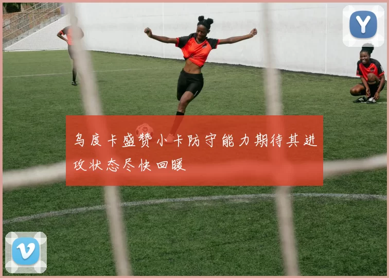 乌度卡盛赞小卡防守能力期待其进攻状态尽快回暖
