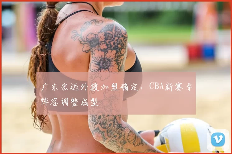 广东宏远外援加盟确定,CBA新赛季阵容调整成型