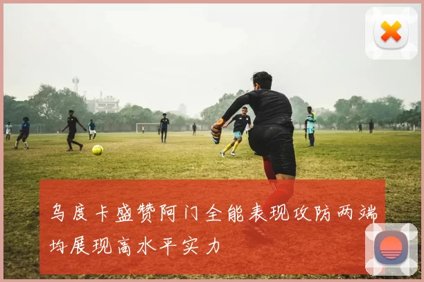 乌度卡盛赞阿门全能表现攻防两端均展现高水平实力
