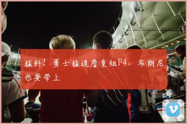 猛料！勇士猛追詹皇组F4，布朗尼也要带上