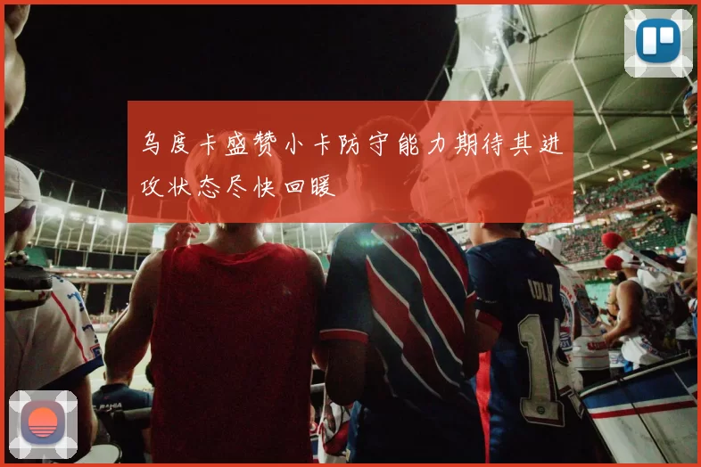 乌度卡盛赞小卡防守能力期待其进攻状态尽快回暖