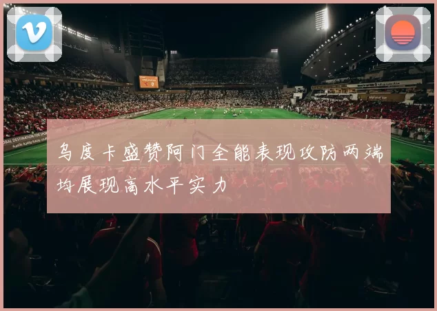 乌度卡盛赞阿门全能表现攻防两端均展现高水平实力