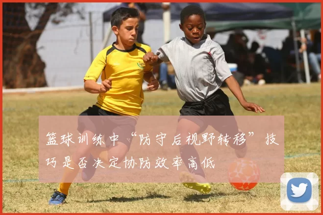 篮球训练中“防守后视野转移”技巧是否决定协防效率高低