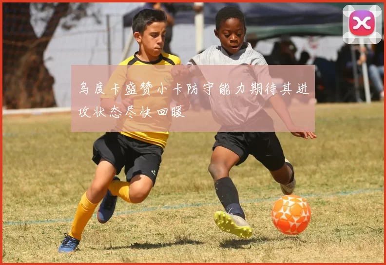 乌度卡盛赞小卡防守能力期待其进攻状态尽快回暖