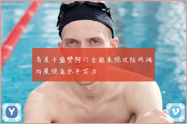 乌度卡盛赞阿门全能表现攻防两端均展现高水平实力
