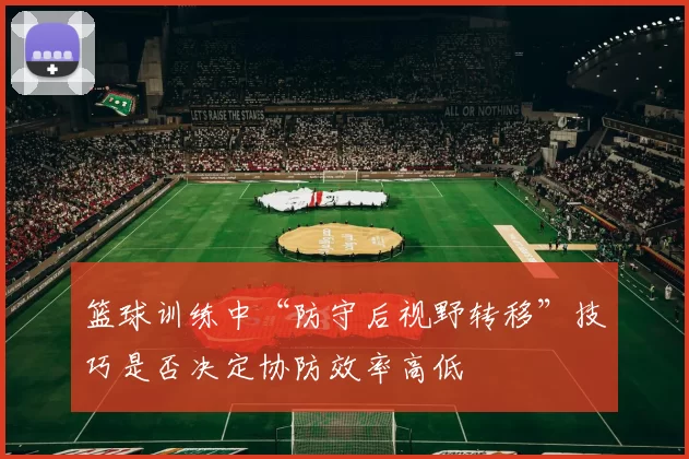 篮球训练中“防守后视野转移”技巧是否决定协防效率高低