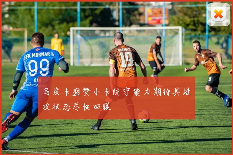 乌度卡盛赞小卡防守能力期待其进攻状态尽快回暖