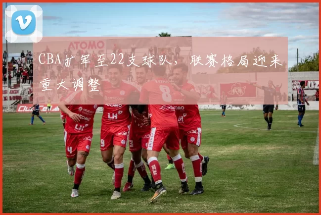 CBA扩军至22支球队，联赛格局迎来重大调整