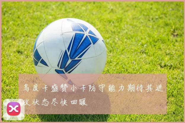 乌度卡盛赞小卡防守能力期待其进攻状态尽快回暖