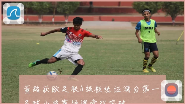董路获欧足联A级教练证满分第一，足球小将赛场课堂双突破