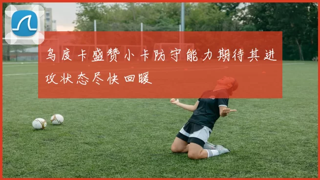 乌度卡盛赞小卡防守能力期待其进攻状态尽快回暖