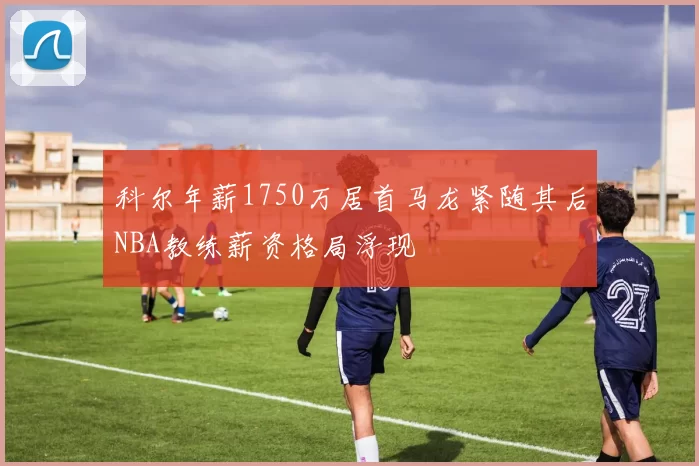 科尔年薪1750万居首马龙紧随其后NBA教练薪资格局浮现