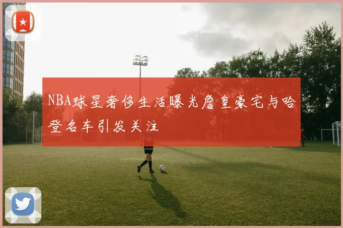 NBA球星奢侈生活曝光詹皇豪宅与哈登名车引发关注