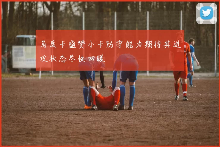 乌度卡盛赞小卡防守能力期待其进攻状态尽快回暖